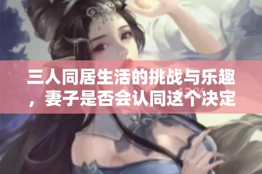 三人同居生活的挑战与乐趣，妻子是否会认同这个决定