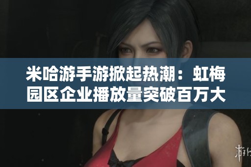 米哈游手游掀起热潮：虹梅园区企业播放量突破百万大关