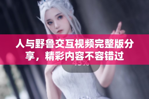 人与野鲁交互视频完整版分享，精彩内容不容错过
