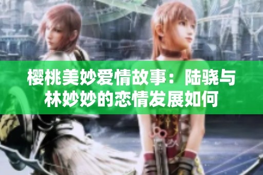 樱桃美妙爱情故事：陆骁与林妙妙的恋情发展如何