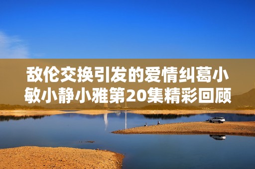 敌伦交换引发的爱情纠葛小敏小静小雅第20集精彩回顾