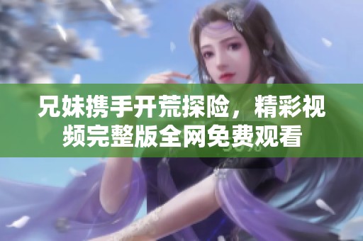兄妹携手开荒探险，精彩视频完整版全网免费观看