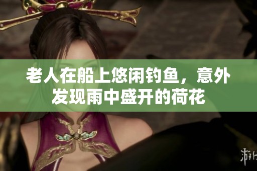 老人在船上悠闲钓鱼，意外发现雨中盛开的荷花