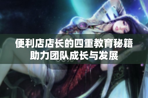 便利店店长的四重教育秘籍助力团队成长与发展