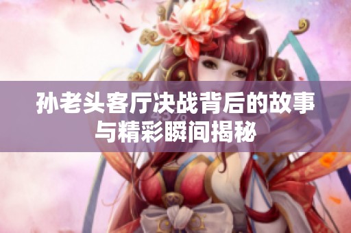 孙老头客厅决战背后的故事与精彩瞬间揭秘