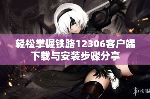 轻松掌握铁路12306客户端下载与安装步骤分享