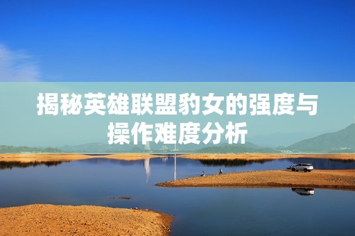 揭秘英雄联盟豹女的强度与操作难度分析