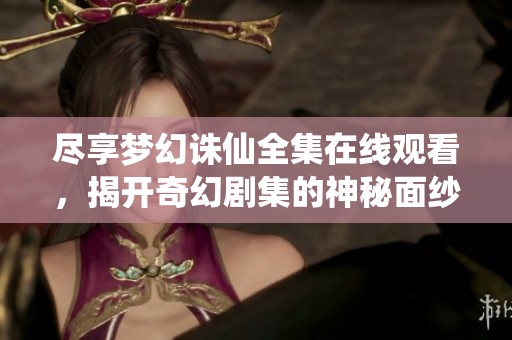 尽享梦幻诛仙全集在线观看，揭开奇幻剧集的神秘面纱