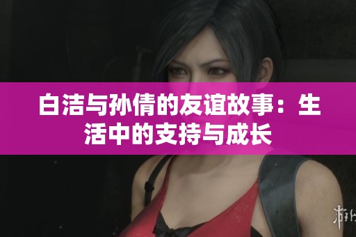 白洁与孙倩的友谊故事：生活中的支持与成长