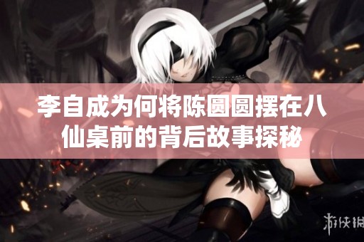 李自成为何将陈圆圆摆在八仙桌前的背后故事探秘