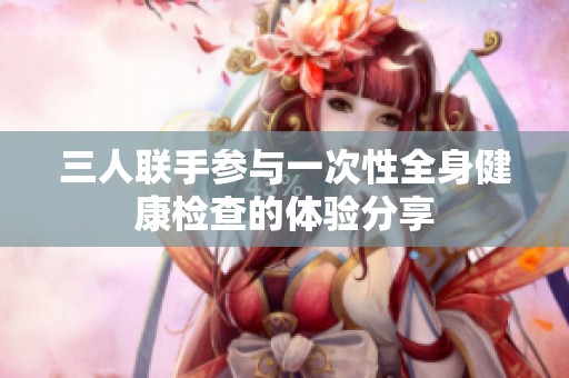 三人联手参与一次性全身健康检查的体验分享