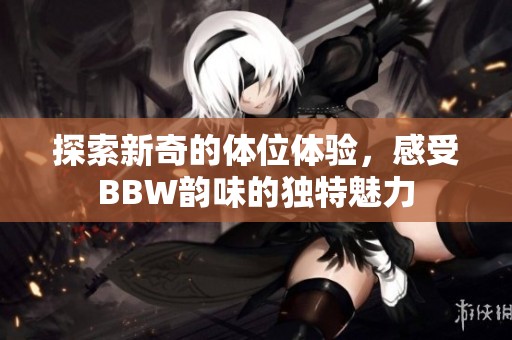 探索新奇的体位体验，感受BBW韵味的独特魅力