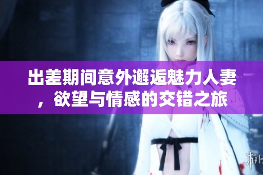出差期间意外邂逅魅力人妻，欲望与情感的交错之旅