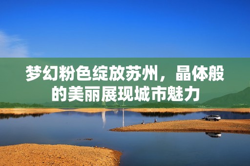 梦幻粉色绽放苏州，晶体般的美丽展现城市魅力