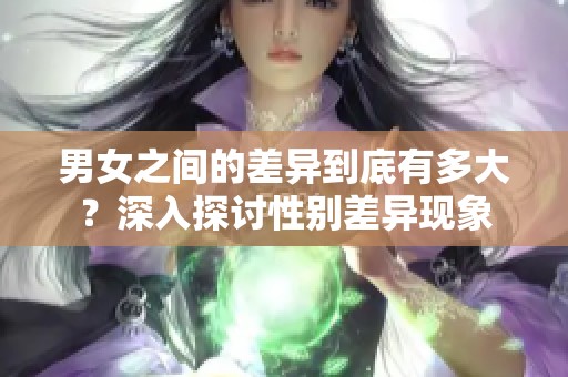 男女之间的差异到底有多大？深入探讨性别差异现象