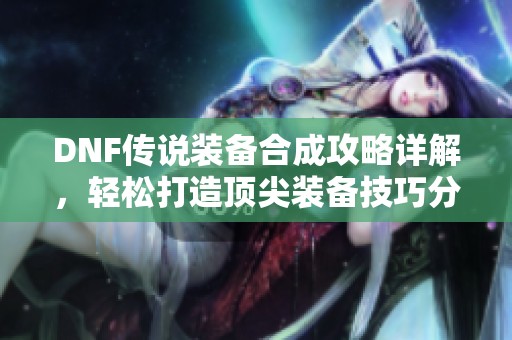 DNF传说装备合成攻略详解，轻松打造顶尖装备技巧分享