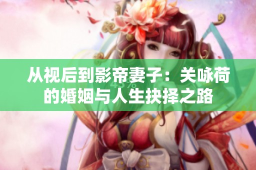 从视后到影帝妻子：关咏荷的婚姻与人生抉择之路
