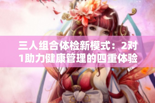 三人组合体检新模式：2对1助力健康管理的四重体验