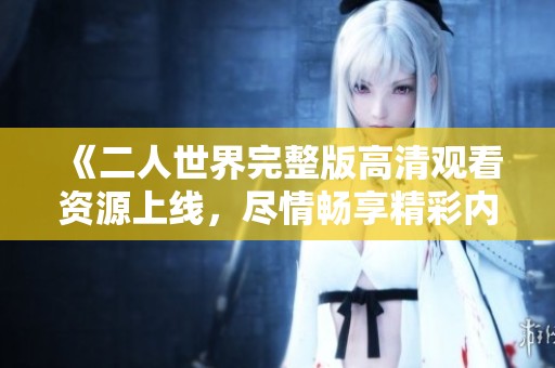 《二人世界完整版高清观看资源上线，尽情畅享精彩内容》