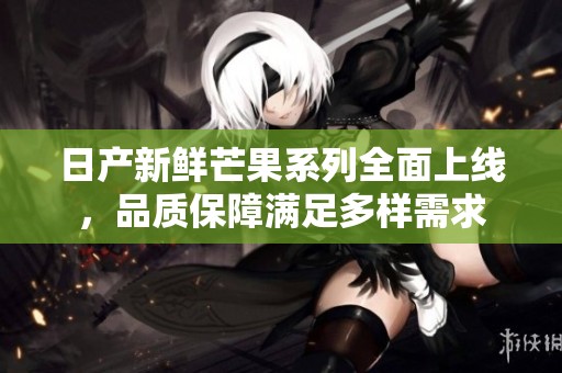 日产新鲜芒果系列全面上线，品质保障满足多样需求