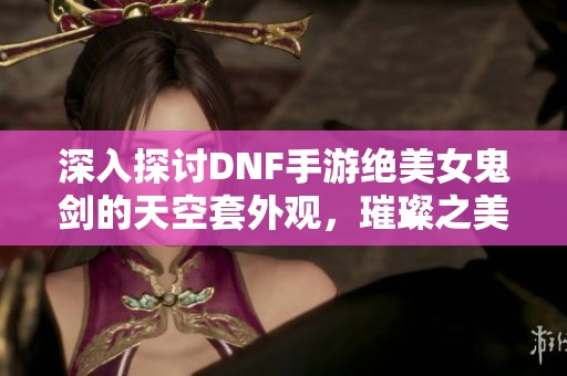 深入探讨DNF手游绝美女鬼剑的天空套外观，璀璨之美等你来欣赏！