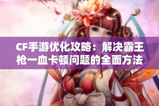 CF手游优化攻略：解决霸王枪一血卡顿问题的全面方法解析