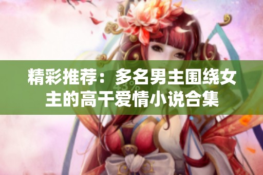 精彩推荐：多名男主围绕女主的高干爱情小说合集