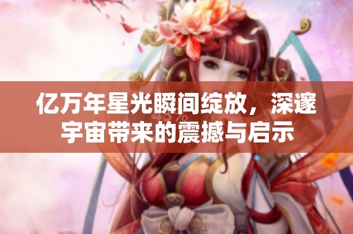 亿万年星光瞬间绽放，深邃宇宙带来的震撼与启示