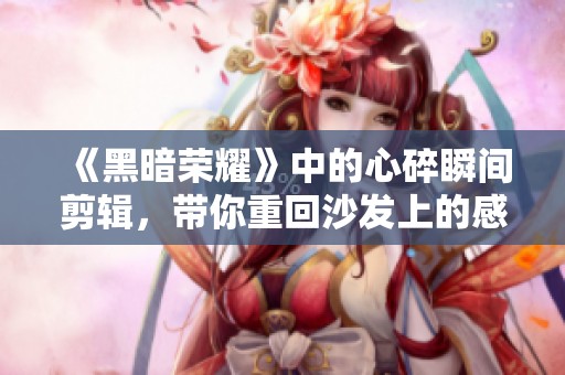 《黑暗荣耀》中的心碎瞬间剪辑，带你重回沙发上的感动时刻