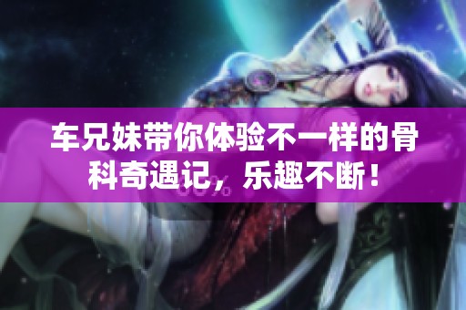 车兄妹带你体验不一样的骨科奇遇记，乐趣不断！
