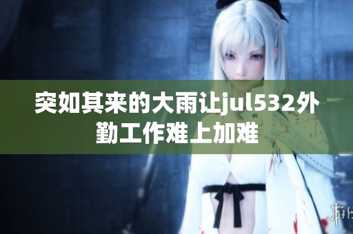 突如其来的大雨让jul532外勤工作难上加难