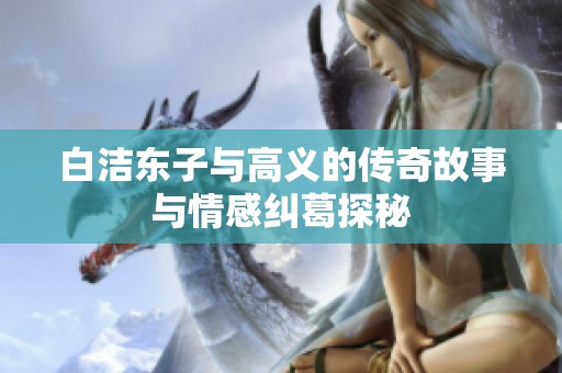 白洁东子与高义的传奇故事与情感纠葛探秘