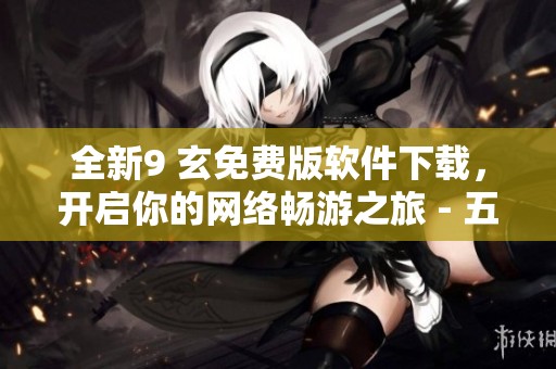 全新9 玄免费版软件下载，开启你的网络畅游之旅 - 五一手游网