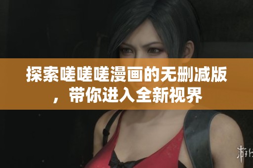 探索嗟嗟嗟漫画的无删减版，带你进入全新视界