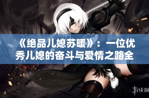 《绝品儿媳苏暖》：一位优秀儿媳的奋斗与爱情之路全篇畅享