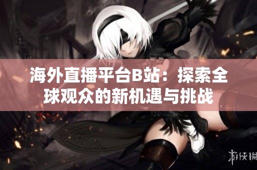 海外直播平台B站：探索全球观众的新机遇与挑战