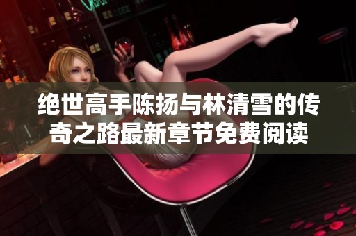 绝世高手陈扬与林清雪的传奇之路最新章节免费阅读