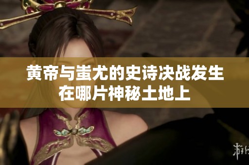 黄帝与蚩尤的史诗决战发生在哪片神秘土地上