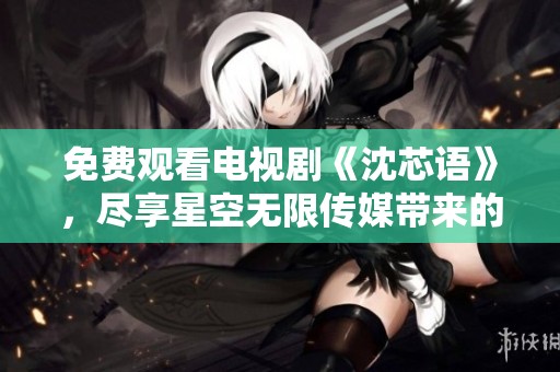 免费观看电视剧《沈芯语》，尽享星空无限传媒带来的视听盛宴
