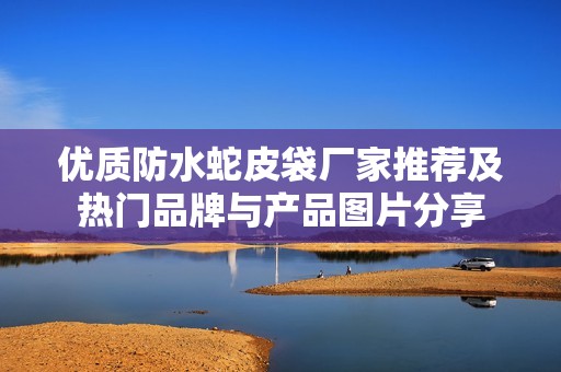 优质防水蛇皮袋厂家推荐及热门品牌与产品图片分享