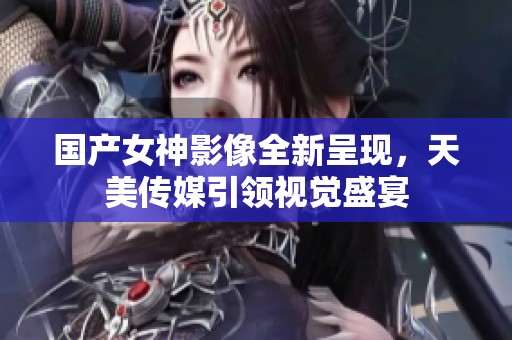 国产女神影像全新呈现，天美传媒引领视觉盛宴