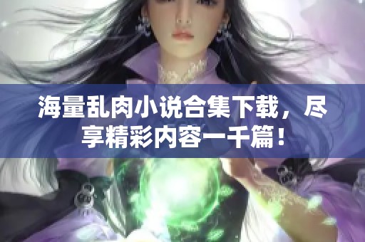 海量乱肉小说合集下载，尽享精彩内容一千篇！