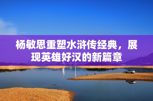 杨敏思重塑水浒传经典，展现英雄好汉的新篇章