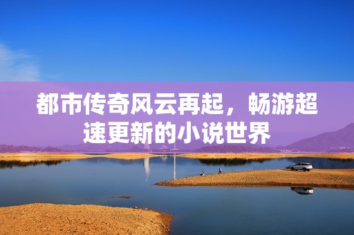 都市传奇风云再起，畅游超速更新的小说世界