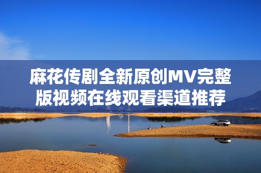 麻花传剧全新原创MV完整版视频在线观看渠道推荐