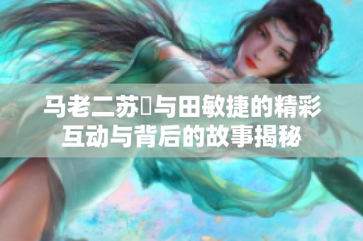 马老二苏玥与田敏捷的精彩互动与背后的故事揭秘