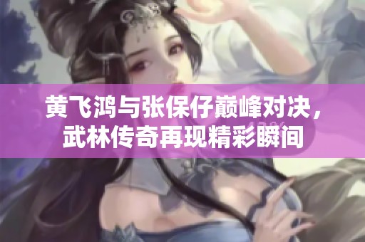 黄飞鸿与张保仔巅峰对决，武林传奇再现精彩瞬间