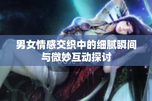 男女情感交织中的细腻瞬间与微妙互动探讨