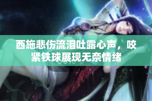 西施悲伤流泪吐露心声，咬紧铁球展现无奈情绪
