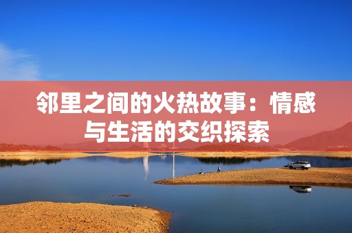 邻里之间的火热故事：情感与生活的交织探索